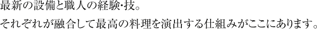 最新の設備と職人の経験・技。 それぞれが融合して最高の料理を演出する仕組みがここにあります。 